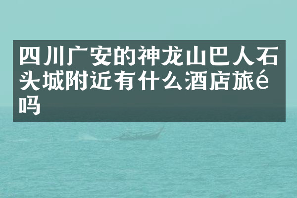 四川广安的神龙山巴人石头城附近有什么酒店旅馆吗