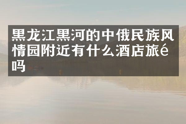 黑龙江黑河的中俄民族风情园附近有什么酒店旅馆吗