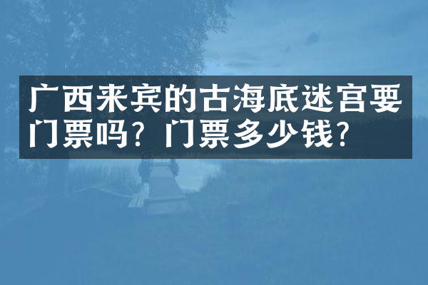 广西来宾的古海底迷宫要门票吗？门票多少钱？
