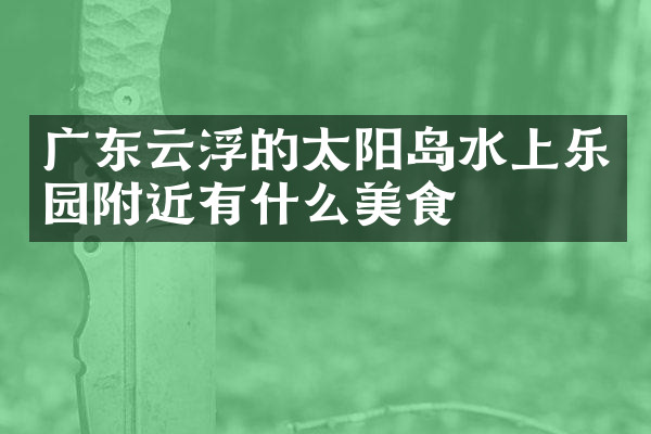 广东云浮的太阳岛水上乐园附近有什么美食