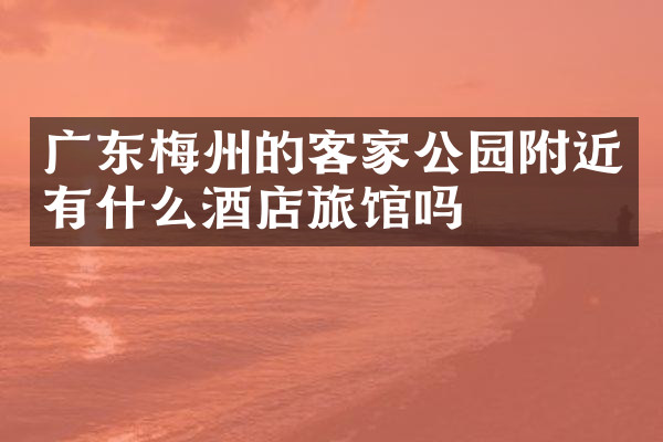 广东梅州的客家公园附近有什么酒店旅馆吗