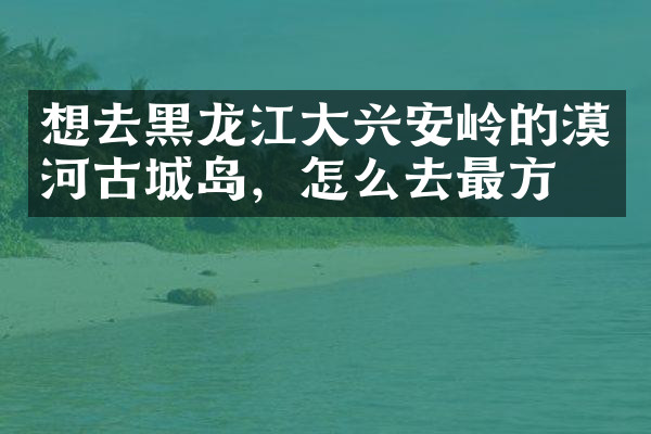 想去黑龙江大兴安岭的漠河古城岛，怎么去最方便
