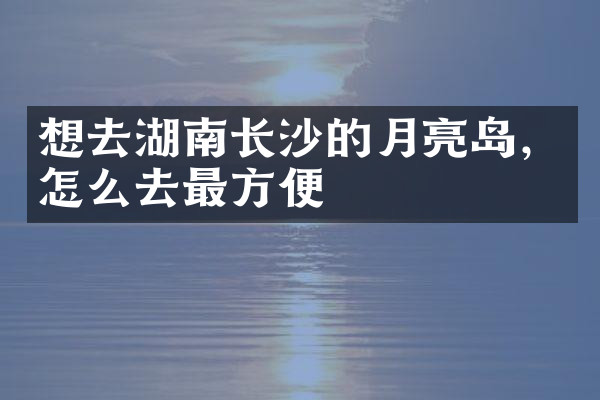 想去湖南长沙的月亮岛，怎么去最方便