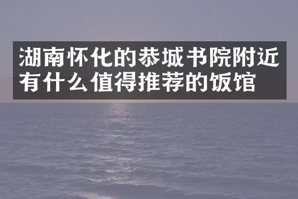 湖南怀化的恭城书院附近有什么值得推荐的饭馆吗