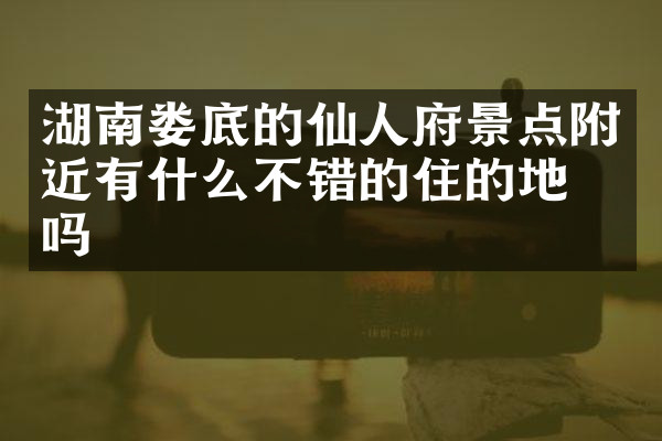 湖南娄底的仙人府景点附近有什么不错的住的地方吗