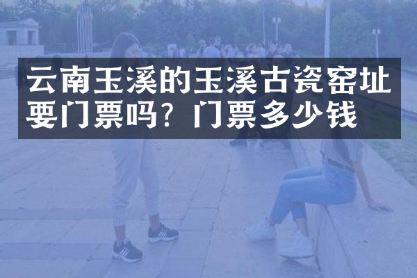 云南玉溪的玉溪古瓷窑址要门票吗？门票多少钱？