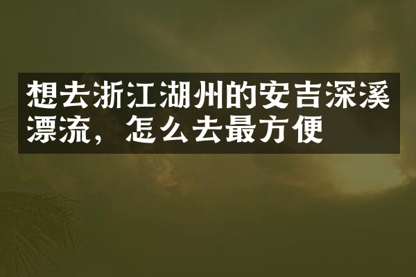 想去浙江湖州的安吉深溪漂流，怎么去最方便