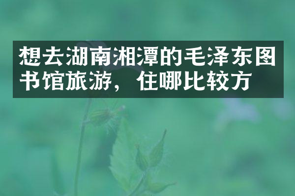 想去湖南湘潭的毛泽东图书馆旅游，住哪比较方便