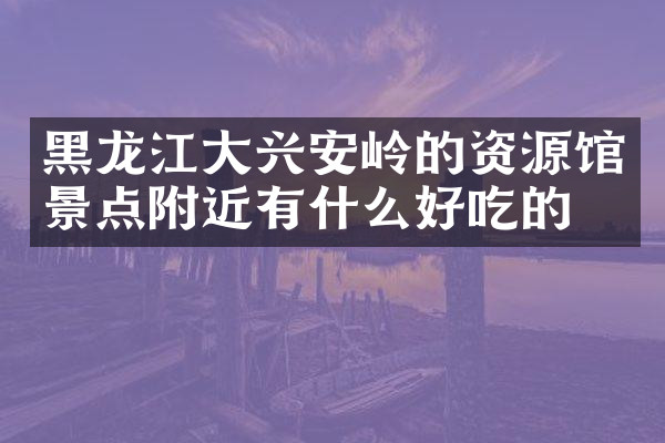 黑龙江大兴安岭的资源馆景点附近有什么好吃的