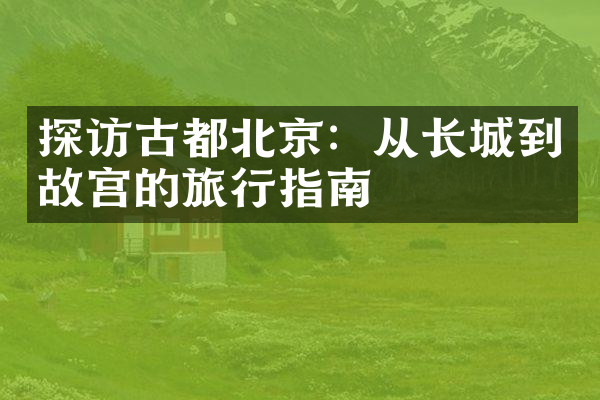 探访古都北京：从长城到故宫的旅行指南