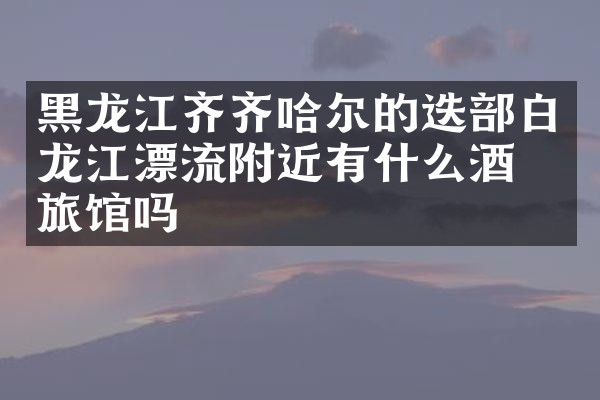 黑龙江齐齐哈尔的迭部白龙江漂流附近有什么酒店旅馆吗