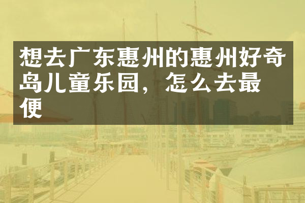 想去广东惠州的惠州好奇岛儿童乐园，怎么去最方便