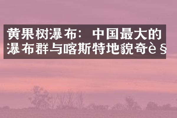 黄果树瀑布：中国最大的瀑布群与喀斯特地貌奇观