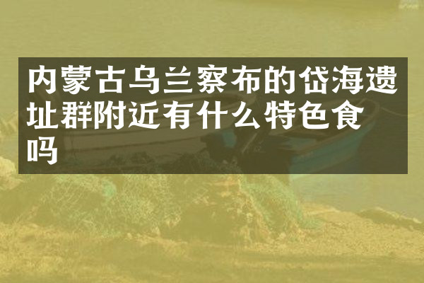 内蒙古乌兰察布的岱海遗址群附近有什么特色食物吗