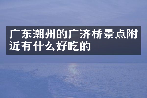 广东潮州的广济桥景点附近有什么好吃的