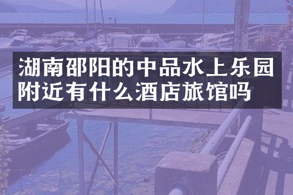 湖南邵阳的中品水上乐园附近有什么酒店旅馆吗