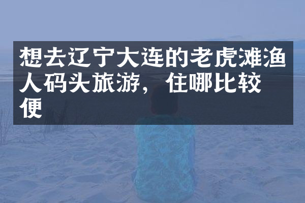 想去辽宁大连的老虎滩渔人码头旅游，住哪比较方便