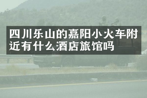 四川乐山的嘉阳小火车附近有什么酒店旅馆吗