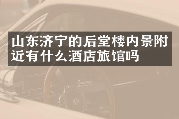 山东济宁的后堂楼内景附近有什么酒店旅馆吗