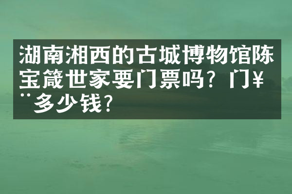 湖南湘西的古城博物馆陈宝箴世家要门票吗？门票多少钱？