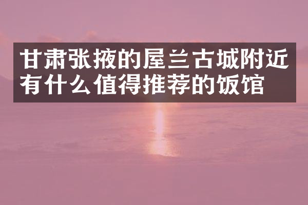甘肃张掖的屋兰古城附近有什么值得推荐的饭馆吗