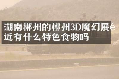 湖南郴州的郴州3D魔幻展附近有什么特色食物吗