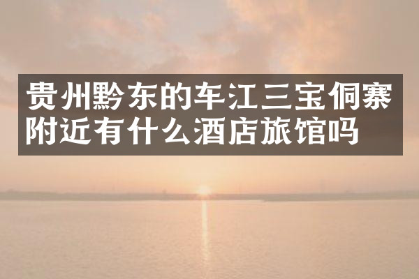 贵州黔东的车江三宝侗寨附近有什么酒店旅馆吗