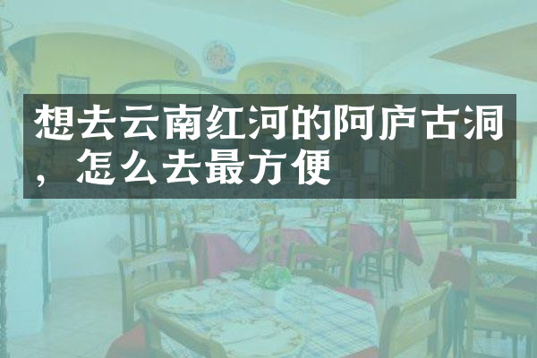 想去云南红河的阿庐古洞，怎么去最方便