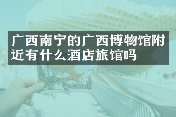 广西南宁的广西博物馆附近有什么酒店旅馆吗