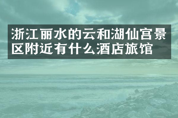 浙江丽水的云和湖仙宫景区附近有什么酒店旅馆吗