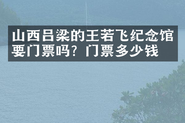 山西吕梁的王若飞纪念馆要门票吗？门票多少钱？