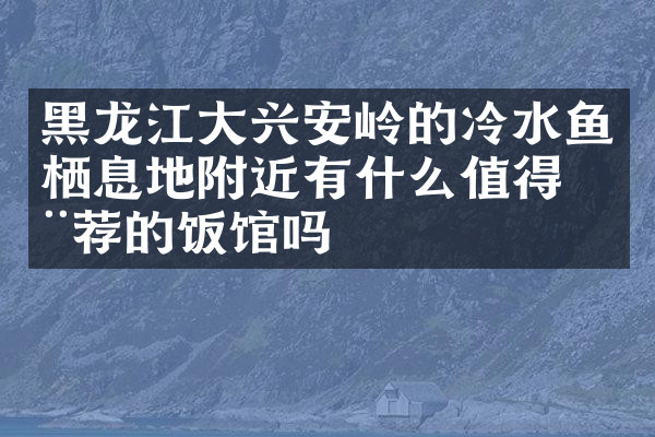 黑龙江大兴安岭的冷水鱼栖息地附近有什么值得推荐的饭馆吗