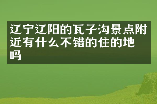 辽宁辽阳的瓦子沟景点附近有什么不错的住的地方吗