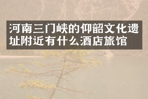 河南三门峡的仰韶文化遗址附近有什么酒店旅馆吗
