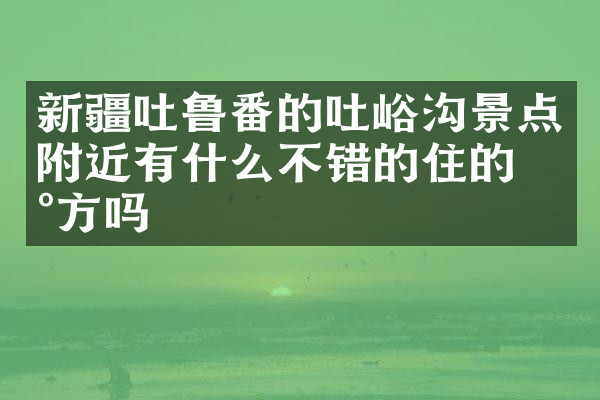 新疆吐鲁番的吐峪沟景点附近有什么不错的住的地方吗