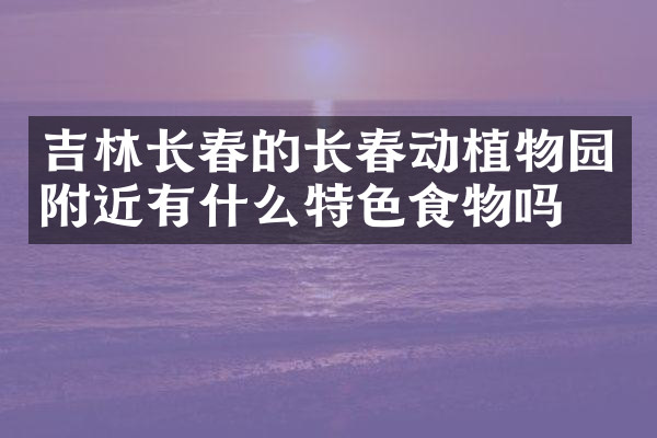 吉林长春的长春动植物园附近有什么特色食物吗