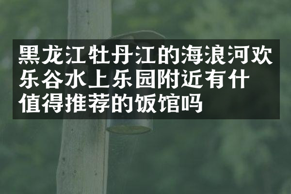 黑龙江牡丹江的海浪河欢乐谷水上乐园附近有什么值得推荐的饭馆吗