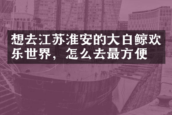 想去江苏淮安的大白鲸欢乐世界，怎么去最方便