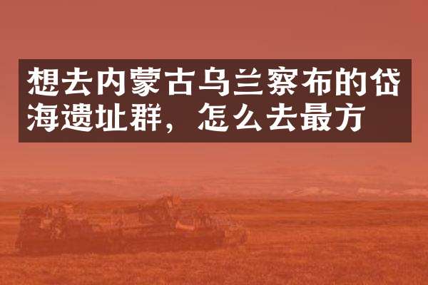 想去内蒙古乌兰察布的岱海遗址群，怎么去最方便