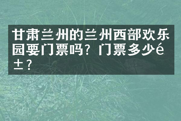甘肃兰州的兰州西部欢乐园要门票吗？门票多少钱？