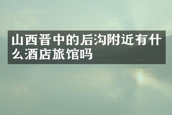山西晋中的后沟附近有什么酒店旅馆吗