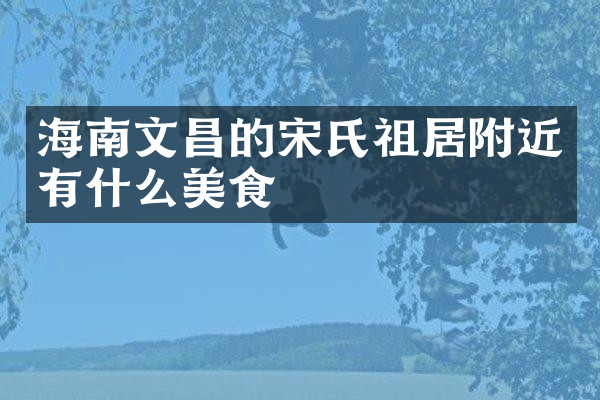 海南文昌的宋氏祖居附近有什么美食