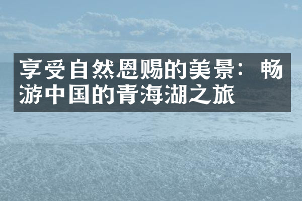 享受自然恩赐的美景：畅游中国的青海湖之旅