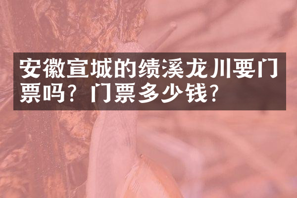 安徽宣城的绩溪龙川要门票吗？门票多少钱？