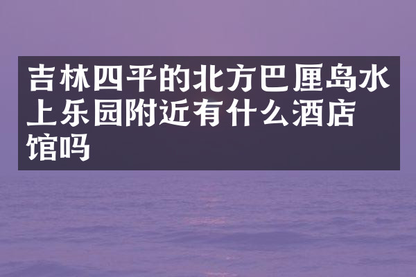 吉林四平的北方巴厘岛水上乐园附近有什么酒店旅馆吗