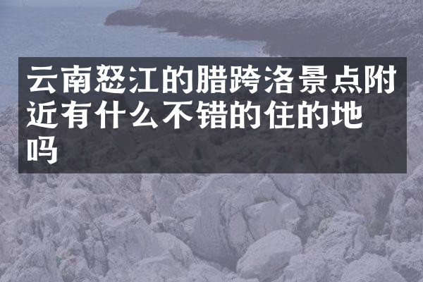 云南怒江的腊跨洛景点附近有什么不错的住的地方吗
