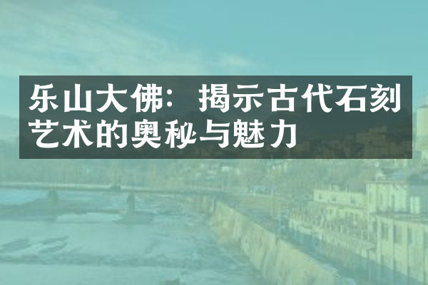 乐山大佛：揭示古代石刻艺术的奥秘与魅力
