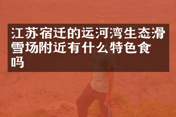江苏宿迁的运河湾生态滑雪场附近有什么特色食物吗