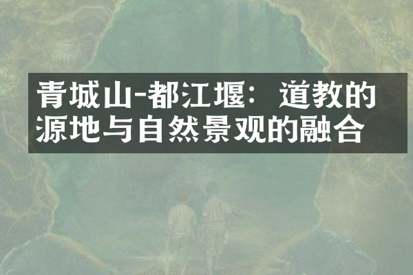 青城山-都江堰：道教的发源地与自然景观的融合