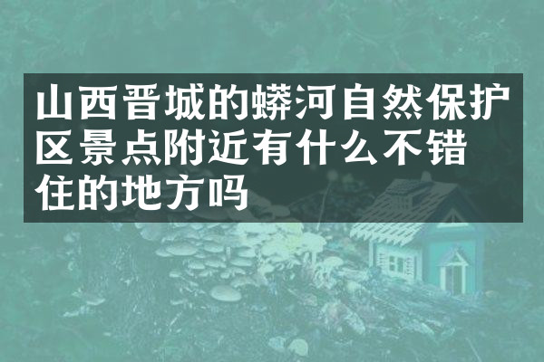 山西晋城的蟒河自然保护区景点附近有什么不错的住的地方吗